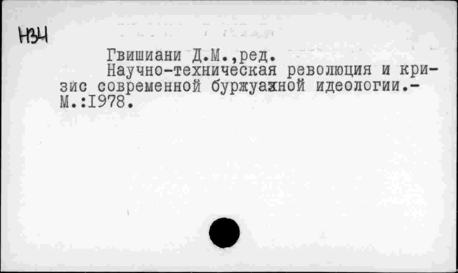 ﻿ИУ4
Гвишиани Д.М.,ред.
Научно-техническая революция и кри зис современной буржуазной идеологии.-М.:1978.